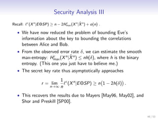 Security Analysis III
Recall:   ε                                  ˆ
              (X n |E ΘSP) ≥ n − 2Hmax (X n |X n ) + o(n) .
                                   ε


   • We have now reduced the problem of bounding Eve’s
     information about the key to bounding the correlations
     between Alice and Bob.
   • From the observed error rate δ, we can estimate the smooth
                             ˆ
     max-entropy: Hmax (X n |X n ) ≤ nh(δ), where h is the binary
                     ε

     entropy. (This one you just have to believe me.)
   • The secret key rate thus asymptotically approaches

                               1 ε n
                      r = lim     (X |E ΘSP) ≥ n 1 − 2h(δ) .
                           n→∞ n

   • This recovers the results due to Mayers [May96, May02], and
     Shor and Preskill [SP00].


                                                                    48 / 53
 