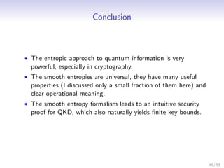 Conclusion



• The entropic approach to quantum information is very
  powerful, especially in cryptography.
• The smooth entropies are universal, they have many useful
  properties (I discussed only a small fraction of them here) and
  clear operational meaning.
• The smooth entropy formalism leads to an intuitive security
  proof for QKD, which also naturally yields ﬁnite key bounds.




                                                                    49 / 53
 