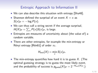 Entropic Approach to Information II
• We can also describe this situation with entropy [Sha48].
• Shannon deﬁned the surprisal of an event X = x as
  S(x)P = − log P(x).
• We can thus call a string secret if the average surprisal,
  H(X )P = x P(x)S(x)P , is large.
• Entropies are measures of uncertainty about (the value of) a
  random variable.
• There are other entropies, for example the min-entropy or
  R´nyi entropy [R´n61] of order ∞.
    e              e

                       Hmin (X ) = min S(x)P .
                                     x

• The min-entropy quantiﬁes how hard it is to guess X . (The
  optimal guessing strategy is to guess the most likely event,
  and the probability of success is pguess (X )P = 2−Hmin (X )P .)
                                                                     5 / 53
 