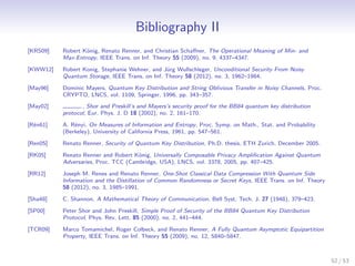Bibliography II
[KRS09]   Robert K¨nig, Renato Renner, and Christian Schaﬀner, The Operational Meaning of Min- and
                  o
          Max-Entropy, IEEE Trans. on Inf. Theory 55 (2009), no. 9, 4337–4347.

[KWW12]   Robert Konig, Stephanie Wehner, and J¨rg Wullschleger, Unconditional Security From Noisy
                                               u
          Quantum Storage, IEEE Trans. on Inf. Theory 58 (2012), no. 3, 1962–1984.

[May96]   Dominic Mayers, Quantum Key Distribution and String Oblivious Transfer in Noisy Channels, Proc.
          CRYPTO, LNCS, vol. 1109, Springer, 1996, pp. 343–357.
[May02]          , Shor and Preskill’s and Mayers’s security proof for the BB84 quantum key distribution
          protocol, Eur. Phys. J. D 18 (2002), no. 2, 161–170.

[R´n61]
  e       A. R´nyi, On Measures of Information and Entropy, Proc. Symp. on Math., Stat. and Probability
              e
          (Berkeley), University of California Press, 1961, pp. 547–561.

[Ren05]   Renato Renner, Security of Quantum Key Distribution, Ph.D. thesis, ETH Zurich, December 2005.

[RK05]    Renato Renner and Robert K¨nig, Universally Composable Privacy Ampliﬁcation Against Quantum
                                     o
          Adversaries, Proc. TCC (Cambridge, USA), LNCS, vol. 3378, 2005, pp. 407–425.

[RR12]    Joseph M. Renes and Renato Renner, One-Shot Classical Data Compression With Quantum Side
          Information and the Distillation of Common Randomness or Secret Keys, IEEE Trans. on Inf. Theory
          58 (2012), no. 3, 1985–1991.

[Sha48]   C. Shannon, A Mathematical Theory of Communication, Bell Syst. Tech. J. 27 (1948), 379–423.

[SP00]    Peter Shor and John Preskill, Simple Proof of Security of the BB84 Quantum Key Distribution
          Protocol, Phys. Rev. Lett. 85 (2000), no. 2, 441–444.

[TCR09]   Marco Tomamichel, Roger Colbeck, and Renato Renner, A Fully Quantum Asymptotic Equipartition
          Property, IEEE Trans. on Inf. Theory 55 (2009), no. 12, 5840–5847.



                                                                                                             52 / 53
 