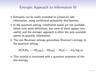 Entropic Approach to Information III

• Entropies can be easily extended to (classical) side
  information, using conditional probability distributions.
• In the quantum setting, conditional states are not available
  (there exist some deﬁnitions, but none of them appear very
  useful) and the entropic approach is often the only available
  option to quantify information.
• The von Neumann entropy generalizes Shannon’s entropy to
  the quantum setting,

      H(A|B)ρ := H(ρAB ) − H(ρB ),       H(ρ) = −tr(ρ log ρ).

• This tutorial is concerned with a quantum extension of the
  min-entropy.


                                                                  6 / 53
 
