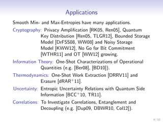 Applications
Smooth Min- and Max-Entropies have many applications.
Cryptography: Privacy Ampliﬁcation [RK05, Ren05], Quantum
            Key Distribution [Ren05, TLGR12], Bounded Storage
            Model [DrFSS08, WW08] and Noisy Storage
            Model [KWW12], No Go for Bit Commitment
            [WTHR11] and OT [WW12] growing.
Information Theory: One-Shot Characterizations of Operational
             Quantities (e.g. [Ber08], [BD10]).
Thermodynamics: One-Shot Work Extraction [DRRV11] and
           Erasure [dRAR+ 11].
Uncertainty: Entropic Uncertainty Relations with Quantum Side
             Information [BCC+ 10, TR11].
Correlations: To Investigate Correlations, Entanglement and
              Decoupling (e.g. [Dup09, DBWR10, Col12]).

                                                                8 / 53
 