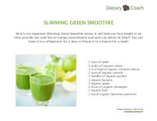 SLIMMING GREEN SMOOTHIE

 Here is my signature Slimming Green Smoothie recipe. It will help you lose weight in no
time, provide you with lots of energy, nourishment and save you plenty of time!!! You can
          keep it in a refrigerator for 2 days or freeze it in a freezer for a week!




                                                   2 cups of water
                                                   3 stalks of organic celery
                                                   1/2 a head of organic romaine lettuce
                                                   2 cups of organic spinach
                                                   1 handful of organic parsley
                                                   1 organic banana
                                                   1 organic apple
                                                   2 slices of organic pineapple
                                                   1 organic lime
                                                   1 tsp of organic Spirulina (optional)




                                                                       Svetlana Sarantseva, Diet Coach
                                                                                www.dietarycoach.com
 