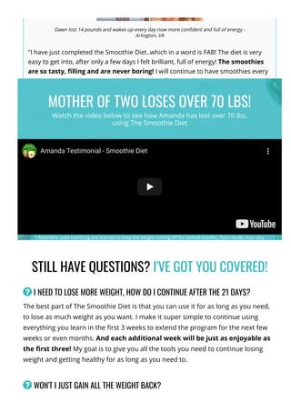 STILL HAVE QUESTIONS? I'VE GOT YOU COVERED!
 I NEED TO LOSE MORE WEIGHT, HOW DO I CONTINUE AFTER THE 21 DAYS?
The best part of The Smoothie Diet is that you can use it for as long as you need,
to lose as much weight as you want. I make it super simple to continue using
everything you learn in the 몭rst 3 weeks to extend the program for the next few
weeks or even months. And each additional week will be just as enjoyable as
the 몭rst three! My goal is to give you all the tools you need to continue losing
weight and getting healthy for as long as you need to.
 WON'T I JUST GAIN ALL THE WEIGHT BACK?
Dawn lost 14 pounds and wakes up every day now more con몭dent and full of energy -
Arlington, VA
"I have just completed the Smoothie Diet..which in a word is FAB! The diet is very
easy to get into, after only a few days I felt brilliant, full of energy! The smoothies
are so tasty, 몭lling and are never boring! I will continue to have smoothies every
day as now it has become a way of life for me! If you are looking to lose weight and
make a healthy life change then try this, - I couldn't have asked for more than this!
Thanks for everything!"
*Your results may vary.
Amanda Testimonial - Smoothie Diet
MOTHER OF TWO LOSES OVER 70 LBS!
Watch the video below to see how Amanda has lost over 70 lbs.
using The Smoothie Diet
* Amanda's used everthing she learned to keep the weight coming o몭 for several months. Your results may vary.
 