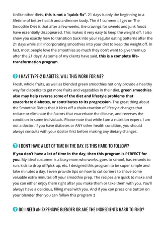 Unlike other diets, this is not a “quick-몭x”. 21 days is only the beginning to a
lifetime of better health and a slimmer body. The #1 comment I get on The
Smoothie Diet is that after a few weeks, the cravings for sweets and junk foods
have essentially disappeared. This makes it very easy to keep the weight o몭. I also
show you exactly how to transition back into your regular eating patterns after the
21 days while still incorporating smoothies into your diet to keep the weight o몭. In
fact, most people love the smoothies so much they don’t want to give them up
after the 21 days! As some of my clients have said, this is a complete life-
transformation program.
 I HAVE TYPE-2 DIABETES, WILL THIS WORK FOR ME?
Fresh, whole fruits, as well as blended green smoothies not only provide a healthy
way for diabetics to get more fruits and vegetables in their diet, green smoothies
also may help reverse some of the diet and lifestyle problems that
exacerbate diabetes, or contributes to its progression. The great thing about
the Smoothie Diet is that it kicks o몭 a chain-reaction of lifestyle changes that
reduce or eliminate the factors that exacerbate the disease, and reverses the
condition in some individuals. Please note that while I am a nutrition expert, I am
not a doctor. If you have diabetes or ANY other health condition, you should
always consults with your doctor 몭rst before making any dietary changes.
 I DON'T HAVE A LOT OF TIME IN THE DAY, IS THIS HARD TO FOLLOW?
If you don’t have a lot of time in the day, then this program is PERFECT for
you. My ideal customer is a busy mom who works, goes to school, has errands to
run, kids to drop o몭/pick up, etc. I designed this program to be super simple and
take minutes a day. I even provide tips on how to cut corners to shave some
valuable extra minutes o몭 your smoothie prep. The recipes are quick to make and
you can either enjoy them right after you make them or take them with you. You’ll
always have a delicious, 몭lling meal with you. And if you can press one button on
your blender then you can follow this program :)
 DO I NEED AN EXPENSIVE BLENDER OR ARE THE INGREDIENTS HARD TO FIND?
With the increased popularity of smoothies, blender prices have gotten very
 