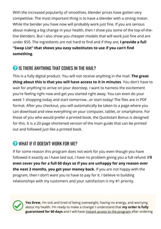 With the increased popularity of smoothies, blender prices have gotten very
competitive. The most important thing is to have a blender with a strong motor.
While the bender you have now will probably work just 몭ne, If you are serious
about making a big change in your health, then I show you some of the top-of-the-
line blenders. But I also show you cheaper models that will work just 몭ne and are
under $50. The ingredients are not hard to 몭nd and if they are, I provide a full
“Swap List” that shows you easy substitutes to use if you can’t 몭nd
something.
 IS THERE ANYTHING THAT COMES IN THE MAIL?
This is a fully digital product. You will not receive anything in the mail. The great
thing about this is that you will have access to it in minutes. You don't have to
wait for anything to arrive on your doorstep. I want to harness the excitement
you're feeling right now and get you started right away. You can even do your
week 1 shopping today and start tomorrow…or start today! The 몭les are in PDF
format. After you checkout, you will automatically be taken to a page where you
can download and view everything on your computer, tablet, or smartphone. For
those of you who would prefer a printed book, the Quickstart Bonus is designed
for this. It is a 20-page shortened version of the main guide that can be printed
out and followed just like a printed book.
 WHAT IF IT DOESN'T WORK FOR ME?
If for some reason this program does not work for you even though you have
followed it exactly as I have laid out, I have no problem giving you a full refund. I'll
even cover you for a full 60 days so if you are unhappy for any reason over
the next 2 months, you get your money back. If you are not happy with the
program, then I don’t want you to have to pay for it. I believe in building
relationships with my customers and your satisfaction is my #1 priority.
Yes Drew, I’m sick and tired of being overweight, having no energy, and worrying
about my health. I’m ready to make a change! I understand that my order is fully
guaranteed for 60 days and I will have instant access to the program after ordering
so I can start burning fat as soon as today!
 