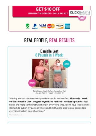 GET $10 OFF
LIMITED-TIME OFFER! – ONLY $47 $37
REAL PEOPLE, REAL RESULTS
Danielle Lost
8 Pounds in 1 Week!
Danielle was shocked when she realized that
she lost 8 Lbs in 1 week! - Houston, TX
"Getting into this diet was so easy and the results were so fast. After only 1 week
on the Smoothie Diet I weighed myself and realized I had lost 8 pounds! I feel
better and more con몭dent than I have in a very long time, I don't have to suck in my
stomach to button my pants anymore and I still have to stop to do a double take
everytime I walk in front of a mirror."
*Your results may vary.
Sarah Dropped
 