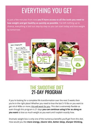 EVERYTHING YOU GET
In just a few minutes from now you'll have access to all the tools you need to
lose weight and get healthy as quickly as possible. I've left nothing up to
chance, everything is laid out step-by-step so you can start today and lose weight
by tomorrow!
THE SMOOTHIE DIET
21-DAY PROGRAM
If you're looking for a complete life transformation over the next 3 weeks then
you’re in the right place! Whether you need to lose the last 5-10 lbs or you want to
get rid of 40lbs or more, this will work for you. This diet is extremely 몭exible so
even though this program is 21 days you can continue using it for as along as
you want to lose as much weight as you want and I explain exactly how.
Dramatic weight loss is only one of the numerous bene몭ts you’ll get from this diet.
How would you like more energy, clearer skin, better sleep, sharper thinking,
 
