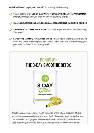 stabilized blood sugar, and more? You are only 21 days away...
You're getting the FULL 21-DAY WEIGHT LOSS AND HEALTH IMPROVEMENT
PROGRAM I regularly use with my private coaching clients.
Over 36 DELICIOUS FAT-MELTING MEAL-REPLACEMENT SMOOTHIE RECIPES
SHOPPING LISTS FOR EACH WEEK To Make It Super Simple To Get Everything
You Need
SMOOTHIE MAKING TIPS & PREP GUIDE To Make Sure there is ZERO trial and
error and to ensure you spend less time in the kitchen and more time enjoying
your new con몭dence and energy levels!
BONUS #1:
THE 3-DAY SMOOTHIE DETOX
This Detox program is easily worth the price of the whole program. This is
something you can do before you start the 21-Day program to help clear out
the “cobwebs” and get your body ready for optimal results. It can also be
used anytime you want to lose a quick few pounds or “Reset” your health
after you go o몭 track (like over the holidays). The great thing is that you will
 