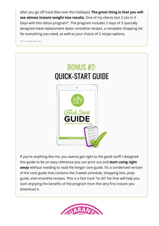 after you go o몭 track (like over the holidays). The great thing is that you will
see almost instant weight loss results. One of my clients lost 3 Lbs in 3
Days with this detox program*. The program includes 3 days of 3 specially
designed meal replacement detox smoothie recipes, a complete shopping list
for everything you need, as well as your choice of 2 recipe options.
*Your results may vary.
BONUS #2:
QUICK-START GUIDE
If you’re anything like me, you wanna get right to the good stu몭! I designed
this guide to be an easy reference you can print out and start using right
away without needing to read the longer core guide. It’s a condensed version
of the core guide that contains the 3-week schedule, shopping lists, prep
guide, and smoothie recipes. This is a fast track “to do” list that will help you
start enjoying the bene몭ts of the program from the very 몭rst instant you
download it.
 