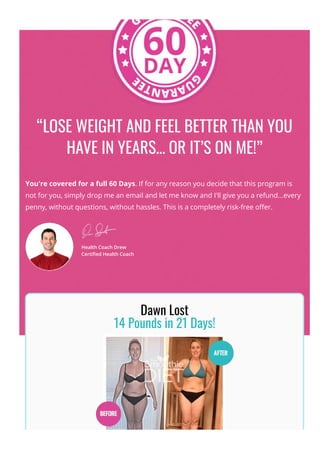 “LOSE WEIGHT AND FEEL BETTER THAN YOU
HAVE IN YEARS... OR IT’S ON ME!”
You're covered for a full 60 Days. If for any reason you decide that this program is
not for you, simply drop me an email and let me know and I'll give you a refund...every
penny, without questions, without hassles. This is a completely risk-free o몭er.
Health Coach Drew
Certi몭ed Health Coach
Dawn Lost
14 Pounds in 21 Days!
 