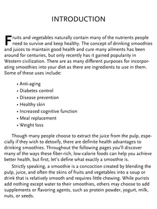 INTRODUCTION
Fruits and vegetables naturally contain many of the nutrients people
need to survive and keep healthy. The concept of drinking smoothies
and juices to maintain good health and cure many ailments has been
around for centuries, but only recently has it gained popularity in
Western civilization. There are as many different purposes for incorpor-
ating smoothies into your diet as there are ingredients to use in them.
Some of these uses include:
• Anti-aging
• Diabetes control
• Disease prevention
• Healthy skin
• Increased cognitive function
• Meal replacement
• Weight loss
Though many people choose to extract the juice from the pulp, espe-
cially if they wish to detoxify, there are definite health advantages to
drinking smoothies. Throughout the following pages you’ll discover
many of the ways these fiber-rich, low-calorie foods can help you achieve
better health, but first, let’s define what exactly a smoothie is.
Strictly speaking, a smoothie is a concoction created by blending the
pulp, juice, and often the skins of fruits and vegetables into a soup or
drink that is relatively smooth and requires little chewing. While purists
add nothing except water to their smoothies, others may choose to add
supplements or flavoring agents, such as protein powder, yogurt, milk,
nuts, or seeds.
 