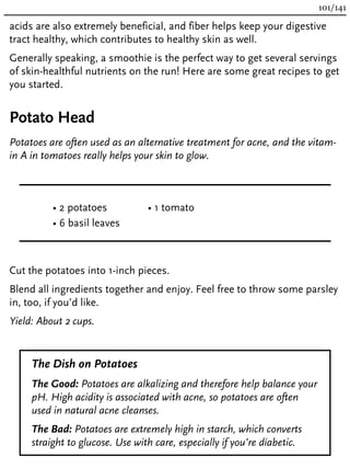 acids are also extremely beneficial, and fiber helps keep your digestive
tract healthy, which contributes to healthy skin as well.
Generally speaking, a smoothie is the perfect way to get several servings
of skin-healthful nutrients on the run! Here are some great recipes to get
you started.
Potato Head
Potatoes are often used as an alternative treatment for acne, and the vitam-
in A in tomatoes really helps your skin to glow.
• 2 potatoes
• 6 basil leaves
• 1 tomato
Cut the potatoes into 1-inch pieces.
Blend all ingredients together and enjoy. Feel free to throw some parsley
in, too, if you’d like.
Yield: About 2 cups.
The Dish on Potatoes
The Good: Potatoes are alkalizing and therefore help balance your
pH. High acidity is associated with acne, so potatoes are often
used in natural acne cleanses.
The Bad: Potatoes are extremely high in starch, which converts
straight to glucose. Use with care, especially if you’re diabetic.
101/141
 