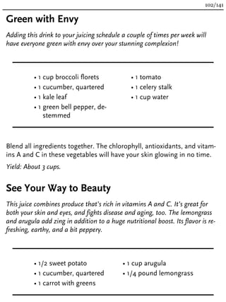 Green with Envy
Adding this drink to your juicing schedule a couple of times per week will
have everyone green with envy over your stunning complexion!
• 1 cup broccoli florets
• 1 cucumber, quartered
• 1 kale leaf
• 1 green bell pepper, de-
stemmed
• 1 tomato
• 1 celery stalk
• 1 cup water
Blend all ingredients together. The chlorophyll, antioxidants, and vitam-
ins A and C in these vegetables will have your skin glowing in no time.
Yield: About 3 cups.
See Your Way to Beauty
This juice combines produce that’s rich in vitamins A and C. It’s great for
both your skin and eyes, and fights disease and aging, too. The lemongrass
and arugula add zing in addition to a huge nutritional boost. Its flavor is re-
freshing, earthy, and a bit peppery.
• 1/2 sweet potato
• 1 cucumber, quartered
• 1 carrot with greens
• 1 cup arugula
• 1/4 pound lemongrass
102/141
 