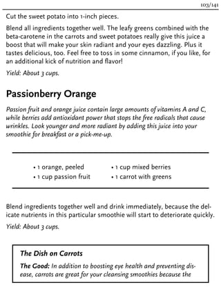 Cut the sweet potato into 1-inch pieces.
Blend all ingredients together well. The leafy greens combined with the
beta-carotene in the carrots and sweet potatoes really give this juice a
boost that will make your skin radiant and your eyes dazzling. Plus it
tastes delicious, too. Feel free to toss in some cinnamon, if you like, for
an additional kick of nutrition and flavor!
Yield: About 3 cups.
Passionberry Orange
Passion fruit and orange juice contain large amounts of vitamins A and C,
while berries add antioxidant power that stops the free radicals that cause
wrinkles. Look younger and more radiant by adding this juice into your
smoothie for breakfast or a pick-me-up.
• 1 orange, peeled
• 1 cup passion fruit
• 1 cup mixed berries
• 1 carrot with greens
Blend ingredients together well and drink immediately, because the del-
icate nutrients in this particular smoothie will start to deteriorate quickly.
Yield: About 3 cups.
The Dish on Carrots
The Good: In addition to boosting eye health and preventing dis-
ease, carrots are great for your cleansing smoothies because the
103/141
 