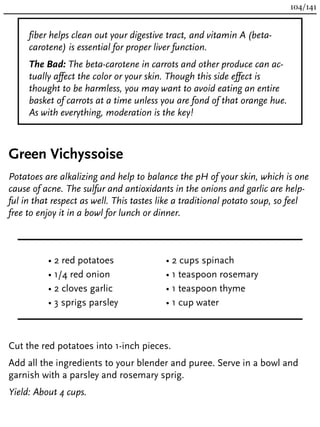 fiber helps clean out your digestive tract, and vitamin A (beta-
carotene) is essential for proper liver function.
The Bad: The beta-carotene in carrots and other produce can ac-
tually affect the color or your skin. Though this side effect is
thought to be harmless, you may want to avoid eating an entire
basket of carrots at a time unless you are fond of that orange hue.
As with everything, moderation is the key!
Green Vichyssoise
Potatoes are alkalizing and help to balance the pH of your skin, which is one
cause of acne. The sulfur and antioxidants in the onions and garlic are help-
ful in that respect as well. This tastes like a traditional potato soup, so feel
free to enjoy it in a bowl for lunch or dinner.
• 2 red potatoes
• 1/4 red onion
• 2 cloves garlic
• 3 sprigs parsley
• 2 cups spinach
• 1 teaspoon rosemary
• 1 teaspoon thyme
• 1 cup water
Cut the red potatoes into 1-inch pieces.
Add all the ingredients to your blender and puree. Serve in a bowl and
garnish with a parsley and rosemary sprig.
Yield: About 4 cups.
104/141
 