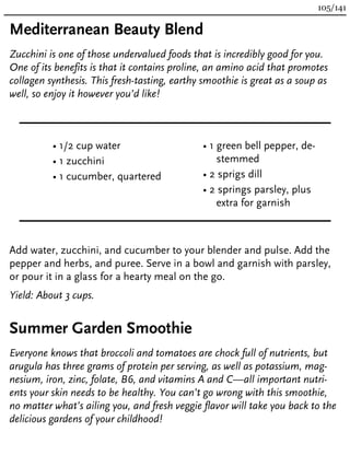 Mediterranean Beauty Blend
Zucchini is one of those undervalued foods that is incredibly good for you.
One of its benefits is that it contains proline, an amino acid that promotes
collagen synthesis. This fresh-tasting, earthy smoothie is great as a soup as
well, so enjoy it however you’d like!
• 1/2 cup water
• 1 zucchini
• 1 cucumber, quartered
• 1 green bell pepper, de-
stemmed
• 2 sprigs dill
• 2 springs parsley, plus
extra for garnish
Add water, zucchini, and cucumber to your blender and pulse. Add the
pepper and herbs, and puree. Serve in a bowl and garnish with parsley,
or pour it in a glass for a hearty meal on the go.
Yield: About 3 cups.
Summer Garden Smoothie
Everyone knows that broccoli and tomatoes are chock full of nutrients, but
arugula has three grams of protein per serving, as well as potassium, mag-
nesium, iron, zinc, folate, B6, and vitamins A and C—all important nutri-
ents your skin needs to be healthy. You can’t go wrong with this smoothie,
no matter what’s ailing you, and fresh veggie flavor will take you back to the
delicious gardens of your childhood!
105/141
 