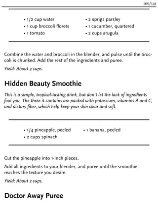 • 1/2 cup water
• 1 cup broccoli florets
• 1 tomato
• 2 sprigs parsley
• 1 cucumber, quartered
• 2 cups arugula
Combine the water and broccoli in the blender, and pulse until the broc-
coli is chunked. Add the rest of the ingredients and puree.
Yield: About 4 cups.
Hidden Beauty Smoothie
This is a simple, tropical-tasting drink, but don’t let the lack of ingredients
fool you. The three it contains are packed with potassium, vitamins A and C,
and dietary fiber, which help keep your skin clear and soft.
• 1/4 pineapple, peeled
• 2 cups spinach
• 1 banana, peeled
Cut the pineapple into 1-inch pieces.
Add all ingredients to your blender, and puree until the smoothie
reaches the texture you desire.
Yield: About 2 cups.
Doctor Away Puree
106/141
 