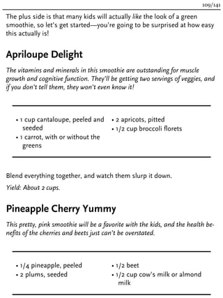 The plus side is that many kids will actually like the look of a green
smoothie, so let’s get started—you’re going to be surprised at how easy
this actually is!
Apriloupe Delight
The vitamins and minerals in this smoothie are outstanding for muscle
growth and cognitive function. They’ll be getting two servings of veggies, and
if you don’t tell them, they won’t even know it!
• 1 cup cantaloupe, peeled and
seeded
• 1 carrot, with or without the
greens
• 2 apricots, pitted
• 1/2 cup broccoli florets
Blend everything together, and watch them slurp it down.
Yield: About 2 cups.
Pineapple Cherry Yummy
This pretty, pink smoothie will be a favorite with the kids, and the health be-
nefits of the cherries and beets just can’t be overstated.
• 1/4 pineapple, peeled
• 2 plums, seeded
• 1/2 beet
• 1/2 cup cow’s milk or almond
milk
109/141
 