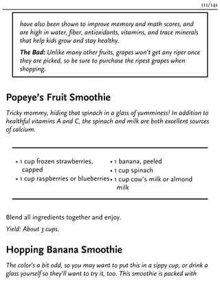 have also been shown to improve memory and math scores, and
are high in water, fiber, antioxidants, vitamins, and trace minerals
that help kids grow and stay healthy.
The Bad: Unlike many other fruits, grapes won’t get any riper once
they are picked, so be sure to purchase the ripest grapes when
shopping.
Popeye’s Fruit Smoothie
Tricky mommy, hiding that spinach in a glass of yumminess! In addition to
healthful vitamins A and C, the spinach and milk are both excellent sources
of calcium.
• 1 cup frozen strawberries,
capped
• 1 cup raspberries or blueberries
• 1 banana, peeled
• 1 cup spinach
• 1 cup cow’s milk or almond
milk
Blend all ingredients together and enjoy.
Yield: About 3 cups.
Hopping Banana Smoothie
The color’s a bit odd, so you may want to put this in a sippy cup, or drink a
glass yourself so they’ll want to try it, too. This smoothie is packed with
111/141
 