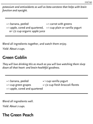 potassium and antioxidants as well as beta-carotene that helps with brain
function and eyesight.
• 1 banana, peeled
• 1 apple, cored and quartered,
or 1/2 cup organic apple juice
• 1 carrot with greens
• 1 cup plain or vanilla yogurt
Blend all ingredients together, and watch them enjoy.
Yield: About 2 cups.
Green Goblin
They will love drinking this as much as you will love watching them slurp
down all that heart- and brain-healthful goodness.
• 1 banana, peeled
• 1 cup green grapes
• 1 apple, cored and quartered
• 1 cup vanilla yogurt
• 1/2 cup fresh broccoli florets
Blend all ingredients well.
Yield: About 2 cups.
The Green Peach
112/141
 