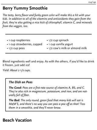 Berry Yummy Smoothie
The tasty, berry flavor and funky green color will make this a hit with your
kids. In addition to all of the vitamins and antioxidants they gain from the
fruit, they’re also getting a nice kick of chlorophyll, vitamin C, and minerals
from the veggies, too.
• 1 cup raspberries
• 1 cup strawberries, capped
• 1/2 cup peas
• 1/2 cup spinach
• 1 cup vanilla yogurt
• 1/2 cow’s milk or almond milk
Blend ingredients well and enjoy. As with the others, if you’d like to drink
it frozen, just add ice!
Yield: About 2 1/2 cups.
The Dish on Peas
The Good: Peas are a first-rate source of vitamins A, B6, and C.
They’re also rich in magnesium, potassium, and iron, and are nat-
urally full of fiber.
The Bad: The only round, green food that many kids will eat is
M&M’S, and there’s no way you can pass a pea off as that! Toss
them in a smoothie, and they’ll never know.
Beach Vacation
114/141
 