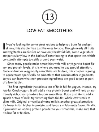 LOW-FAT SMOOTHIES
If you’re looking for some great recipes to help you burn fat and get
skinny, this chapter has just the ones for you. Though nearly all fruits
and vegetables are fat-free or have only healthful fats, some vegetables
are particularly low in the bad stuff contributing to that spare tire, which
constantly attempts to settle around your waist.
Since many people make smoothies with milk or yogurt to boost fla-
vor and protein levels, this is where you need to pay special attention.
Since all-fruit or veggie-only smoothies are fat-free, this chapter is going
to concentrate specifically on smoothies that contain other ingredients,
so you can learn what non-produce ingredients are good to use as part
of a low-fat diet.
The first ingredient that adds a ton of fat is full-fat yogurt. Instead, try
low-fat Greek yogurt. It will add a nice protein boost and will lend an ex-
tremely rich, creamy texture to your smoothies. If you just like to add a
splash or two of milk, try switching from full-fat, whole cow’s milk to
skim milk. Original or vanilla almond milk is another great alternative:
it’s lower in fat, higher in protein, and lends a mildly nutty flavor. Finally,
if you insist on adding protein powder to your smoothie, make sure that
it’s low fat or fat-free.
 