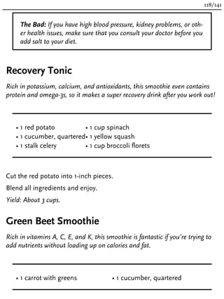 The Bad: If you have high blood pressure, kidney problems, or oth-
er health issues, make sure that you consult your doctor before you
add salt to your diet.
Recovery Tonic
Rich in potassium, calcium, and antioxidants, this smoothie even contains
protein and omega-3s, so it makes a super recovery drink after you work out!
• 1 red potato
• 1 cucumber, quartered
• 1 stalk celery
• 1 cup spinach
• 1 yellow squash
• 1 cup broccoli florets
Cut the red potato into 1-inch pieces.
Blend all ingredients and enjoy.
Yield: About 3 cups.
Green Beet Smoothie
Rich in vitamins A, C, E, and K, this smoothie is fantastic if you’re trying to
add nutrients without loading up on calories and fat.
• 1 carrot with greens • 1 cucumber, quartered
118/141
 