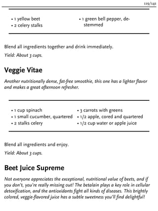 • 1 yellow beet
• 2 celery stalks
• 1 green bell pepper, de-
stemmed
Blend all ingredients together and drink immediately.
Yield: About 3 cups.
Veggie Vitae
Another nutritionally dense, fat-free smoothie, this one has a lighter flavor
and makes a great afternoon refresher.
• 1 cup spinach
• 1 small cucumber, quartered
• 2 stalks celery
• 3 carrots with greens
• 1/2 apple, cored and quartered
• 1/2 cup water or apple juice
Blend all ingredients and enjoy.
Yield: About 3 cups.
Beet Juice Supreme
Not everyone appreciates the exceptional, nutritional value of beets, and if
you don’t, you’re really missing out! The betalain plays a key role in cellular
detoxification, and the antioxidants fight all kinds of diseases. This brightly
colored, veggie-flavored juice has a subtle sweetness you’ll find delightful!
119/141
 