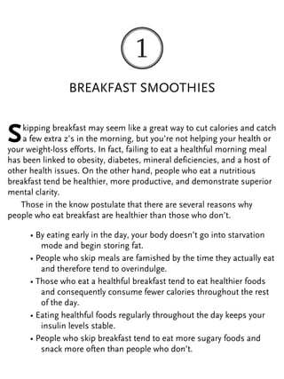 BREAKFAST SMOOTHIES
Skipping breakfast may seem like a great way to cut calories and catch
a few extra z’s in the morning, but you’re not helping your health or
your weight-loss efforts. In fact, failing to eat a healthful morning meal
has been linked to obesity, diabetes, mineral deficiencies, and a host of
other health issues. On the other hand, people who eat a nutritious
breakfast tend be healthier, more productive, and demonstrate superior
mental clarity.
Those in the know postulate that there are several reasons why
people who eat breakfast are healthier than those who don’t.
• By eating early in the day, your body doesn’t go into starvation
mode and begin storing fat.
• People who skip meals are famished by the time they actually eat
and therefore tend to overindulge.
• Those who eat a healthful breakfast tend to eat healthier foods
and consequently consume fewer calories throughout the rest
of the day.
• Eating healthful foods regularly throughout the day keeps your
insulin levels stable.
• People who skip breakfast tend to eat more sugary foods and
snack more often than people who don’t.
 