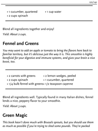 • 1 cucumber, quartered
• 2 cups spinach
• 1 cup water
Blend all ingredients together and enjoy!
Yield: About 2 cups.
Fennel and Greens
You may want to add an apple or tomato to bring the flavors here back to
familiar territory, but it’s delicious just the way it is. This smoothie is highly
beneficial for your digestive and immune systems, and gives your brain a nice
boost, too.
• 2 carrots with greens
• 2 cups spinach
• 1/4 bulb fennel with greens
• 2 lemon wedges, peeled
• 1 cucumber, quartered
• 1/2 teaspoon cayenne
Blend all ingredients well. Typically found in many Italian dishes, fennel
lends a nice, peppery flavor to your smoothie.
Yield: About 3 cups.
Green Magic
This book hasn’t done much with Brussels sprouts, but you should use them
as much as possible if you’re trying to shed some pounds. They’re packed
121/141
 