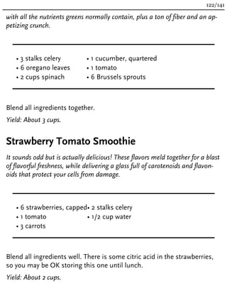 with all the nutrients greens normally contain, plus a ton of fiber and an ap-
petizing crunch.
• 3 stalks celery
• 6 oregano leaves
• 2 cups spinach
• 1 cucumber, quartered
• 1 tomato
• 6 Brussels sprouts
Blend all ingredients together.
Yield: About 3 cups.
Strawberry Tomato Smoothie
It sounds odd but is actually delicious! These flavors meld together for a blast
of flavorful freshness, while delivering a glass full of carotenoids and flavon-
oids that protect your cells from damage.
• 6 strawberries, capped
• 1 tomato
• 3 carrots
• 2 stalks celery
• 1/2 cup water
Blend all ingredients well. There is some citric acid in the strawberries,
so you may be OK storing this one until lunch.
Yield: About 2 cups.
122/141
 