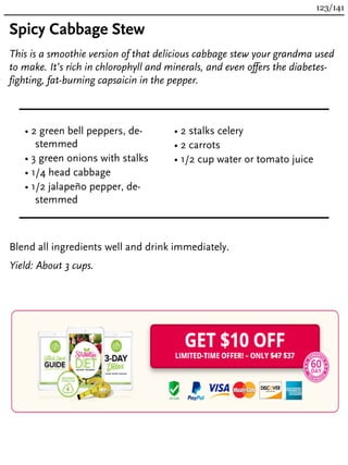 Spicy Cabbage Stew
This is a smoothie version of that delicious cabbage stew your grandma used
to make. It’s rich in chlorophyll and minerals, and even offers the diabetes-
fighting, fat-burning capsaicin in the pepper.
• 2 green bell peppers, de-
stemmed
• 3 green onions with stalks
• 1/4 head cabbage
• 1/2 jalapeño pepper, de-
stemmed
• 2 stalks celery
• 2 carrots
• 1/2 cup water or tomato juice
Blend all ingredients well and drink immediately.
Yield: About 3 cups.
123/141
 