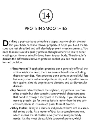 PROTEIN SMOOTHIES
Drinking a post-workout smoothie is a great way to obtain the pro-
tein your body needs to recover properly. It helps you build the tis-
sues you just shredded and will also help prevent muscle soreness. You
need to make sure it’s quality protein, though; otherwise you’re either
wasting your time or actually doing harm to your body. Therefore, let’s
discuss the differences between proteins so that you can make an in-
formed decision.
• Plant Protein: Though plant proteins don’t generally offer all the
amino acids you need, there are several benefits to including
these in your diet. Plant proteins don’t contain unhealthful fats
like many sources of animal proteins do, and they offer protec-
tion against chronic degenerative diseases and cardiovascular
disease.
• Soy Protein: Extracted from the soybean, soy protein is a com-
plete protein but also contains controversial phytoestrogens
that bond to estrogen receptors in the body. If you choose to
use soy protein, go for the soy isolate rather than the soy con-
centrate, because it’s a much purer form of protein.
• Whey Protein: Whey is a dairy-based product that’s rich in essen-
tial amino acids. As a matter of fact, it’s a complete protein,
which means that it contains every amino acid your body
needs. It’s the most bioavailable source of protein, which
 