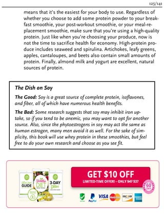 means that it’s the easiest for your body to use. Regardless of
whether you choose to add some protein powder to your break-
fast smoothie, your post-workout smoothie, or your meal-re-
placement smoothie, make sure that you’re using a high-quality
protein. Just like when you’re choosing your produce, now is
not the time to sacrifice health for economy. High-protein pro-
duce includes seaweed and spirulina. Artichokes, leafy greens,
apples, cantaloupes, and beets also contain small amounts of
protein. Finally, almond milk and yogurt are excellent, natural
sources of protein.
The Dish on Soy
The Good: Soy is a great source of complete protein, isoflavones,
and fiber, all of which have numerous health benefits.
The Bad: Some research suggests that soy may inhibit iron up-
take, so if you tend to be anemic, you may want to opt for another
source. Also, since the phytoestrogens in soy may act the same as
human estrogen, many men avoid it as well. For the sake of sim-
plicity, this book will use whey protein in these smoothies, but feel
free to do your own research and choose as you see fit.
125/141
 