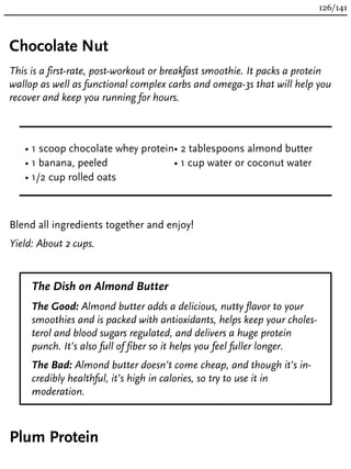 Chocolate Nut
This is a first-rate, post-workout or breakfast smoothie. It packs a protein
wallop as well as functional complex carbs and omega-3s that will help you
recover and keep you running for hours.
• 1 scoop chocolate whey protein
• 1 banana, peeled
• 1/2 cup rolled oats
• 2 tablespoons almond butter
• 1 cup water or coconut water
Blend all ingredients together and enjoy!
Yield: About 2 cups.
The Dish on Almond Butter
The Good: Almond butter adds a delicious, nutty flavor to your
smoothies and is packed with antioxidants, helps keep your choles-
terol and blood sugars regulated, and delivers a huge protein
punch. It’s also full of fiber so it helps you feel fuller longer.
The Bad: Almond butter doesn’t come cheap, and though it’s in-
credibly healthful, it’s high in calories, so try to use it in
moderation.
Plum Protein
126/141
 