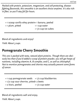 Packed with protein, potassium, magnesium, and cell-protecting, disease-
fighting flavonoids, this smoothie is an excellent choice anytime. It’s also rich
in fiber, so you’ll stay full for hours.
• 1 scoop vanilla whey protein
• 1 plum, pitted
• 1 banana, peeled
• 1 cup water
• 1/2 cup ice cubes
Blend all ingredients and enjoy!
Yield: About 3 cups.
Pomegranate Cherry Smoothie
This one is packed with tasty, natural plant proteins. Though there are obvi-
ously less than if you’d added a scoop of protein powder, you still get heaps of
nutrients, including vitamins A, B complex, and C, as well as chlorophyll.
Not to mention pomegranates and cherries may actually prevent some forms
of cancer.
• 1 cup pomegranate seeds
• 1/2 cup sour cherries, pitted
• 2 kiwis, peeled
• 1/2 cup blackberries
• 2 beets
• 1/2 cup water
Blend all ingredients well and enjoy.
Yield: About 3 cups.
127/141
 