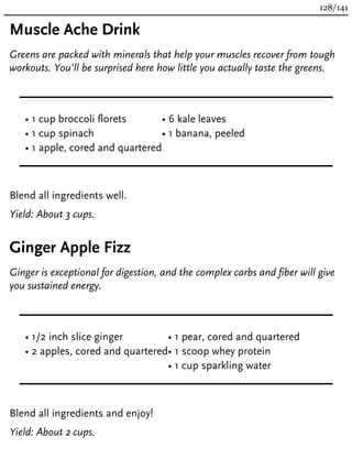 Muscle Ache Drink
Greens are packed with minerals that help your muscles recover from tough
workouts. You’ll be surprised here how little you actually taste the greens.
• 1 cup broccoli florets
• 1 cup spinach
• 1 apple, cored and quartered
• 6 kale leaves
• 1 banana, peeled
Blend all ingredients well.
Yield: About 3 cups.
Ginger Apple Fizz
Ginger is exceptional for digestion, and the complex carbs and fiber will give
you sustained energy.
• 1/2 inch slice ginger
• 2 apples, cored and quartered
• 1 pear, cored and quartered
• 1 scoop whey protein
• 1 cup sparkling water
Blend all ingredients and enjoy!
Yield: About 2 cups.
128/141
 