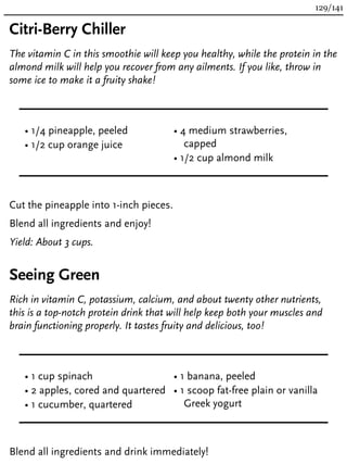 Citri-Berry Chiller
The vitamin C in this smoothie will keep you healthy, while the protein in the
almond milk will help you recover from any ailments. If you like, throw in
some ice to make it a fruity shake!
• 1/4 pineapple, peeled
• 1/2 cup orange juice
• 4 medium strawberries,
capped
• 1/2 cup almond milk
Cut the pineapple into 1-inch pieces.
Blend all ingredients and enjoy!
Yield: About 3 cups.
Seeing Green
Rich in vitamin C, potassium, calcium, and about twenty other nutrients,
this is a top-notch protein drink that will help keep both your muscles and
brain functioning properly. It tastes fruity and delicious, too!
• 1 cup spinach
• 2 apples, cored and quartered
• 1 cucumber, quartered
• 1 banana, peeled
• 1 scoop fat-free plain or vanilla
Greek yogurt
Blend all ingredients and drink immediately!
129/141
 
