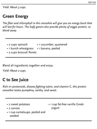 Yield: About 3 cups.
Green Energy
The fiber and chlorophyll in this smoothie will give you an energy burst that
will last for hours. The leafy greens also provide plenty of veggie protein, so
blend away.
• 2 cups spinach
• 1 bunch wheatgrass
• 2 cups broccoli florets
• 1 cucumber, quartered
• 1 banana, peeled
Blend all ingredients together and enjoy.
Yield: About 2 cups.
C to See Juice
Rich in carotenoids, disease-fighting lutein, and vitamin C, this protein
smoothie tastes pumpkiny, earthy, and sweet.
• 2 sweet potatoes
• 2 carrots
• 1 cup cantaloupe, peeled and
seeded
• 1 cup fat-free vanilla Greek
yogurt
130/141
 