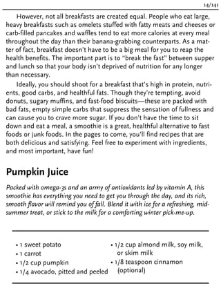 However, not all breakfasts are created equal. People who eat large,
heavy breakfasts such as omelets stuffed with fatty meats and cheeses or
carb-filled pancakes and waffles tend to eat more calories at every meal
throughout the day than their banana-grabbing counterparts. As a mat-
ter of fact, breakfast doesn’t have to be a big meal for you to reap the
health benefits. The important part is to “break the fast” between supper
and lunch so that your body isn’t deprived of nutrition for any longer
than necessary.
Ideally, you should shoot for a breakfast that’s high in protein, nutri-
ents, good carbs, and healthful fats. Though they’re tempting, avoid
donuts, sugary muffins, and fast-food biscuits—these are packed with
bad fats, empty simple carbs that suppress the sensation of fullness and
can cause you to crave more sugar. If you don’t have the time to sit
down and eat a meal, a smoothie is a great, healthful alternative to fast
foods or junk foods. In the pages to come, you’ll find recipes that are
both delicious and satisfying. Feel free to experiment with ingredients,
and most important, have fun!
Pumpkin Juice
Packed with omega-3s and an army of antioxidants led by vitamin A, this
smoothie has everything you need to get you through the day, and its rich,
smooth flavor will remind you of fall. Blend it with ice for a refreshing, mid-
summer treat, or stick to the milk for a comforting winter pick-me-up.
• 1 sweet potato
• 1 carrot
• 1/2 cup pumpkin
• 1/4 avocado, pitted and peeled
• 1/2 cup almond milk, soy milk,
or skim milk
• 1/8 teaspoon cinnamon
(optional)
14/141
 