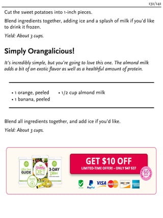 Cut the sweet potatoes into 1-inch pieces.
Blend ingredients together, adding ice and a splash of milk if you’d like
to drink it frozen.
Yield: About 3 cups.
Simply Orangalicious!
It’s incredibly simple, but you’re going to love this one. The almond milk
adds a bit of an exotic flavor as well as a healthful amount of protein.
• 1 orange, peeled
• 1 banana, peeled
• 1/2 cup almond milk
Blend all ingredients together, and add ice if you’d like.
Yield: About 3 cups.
131/141
 
