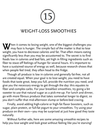 WEIGHT-LOSS SMOOTHIES
When it comes to losing weight, one of the biggest challenges you
may face is hunger. The simple fact of the matter is that to lose
weight, you have to decrease calories and fat. That often means eating
significantly less than you may be accustomed to. The secret is to find
foods low in calories and bad fats, yet high in filling ingredients such as
fiber to stave off feelings of hunger for several hours. It’s important to
have a sustained source of energy as well, because research shows that
when people feel tired, they often head to the fridge.
Though all produce is low in calories and generally fat-free, not all
are created equal. When your goal is to lose weight, you need to have
foods that taste great, keep you full, provide the nutrition you need, and
give you the necessary energy to get through the day: this equates to
fiber and complex carbs. For your breakfast smoothies, try going a bit
sweeter to use that natural sugar as a pick-me-up. For lunch and dinner,
go with more fibrous produce that takes somewhat longer to digest, so
you don’t suffer that mid-afternoon slump or before-bed craving.
Finally, avoid adding high-calorie or high-fat flavor boosters, such as
sugar, plain protein, or full-fat yogurt to your smoothies. Try using your
produce on their own—you may be surprised at just how good they taste
naturally.
Without further ado, here are some amazing smoothie recipes to
help you lose weight and look great without feeling like you’re starving!
 