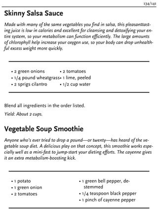 Skinny Salsa Sauce
Made with many of the same vegetables you find in salsa, this pleasanttast-
ing juice is low in calories and excellent for cleansing and detoxifying your en-
tire system, so your metabolism can function efficiently. The large amounts
of chlorophyll help increase your oxygen use, so your body can drop unhealth-
ful excess weight more quickly.
• 2 green onions
• 1/4 pound wheatgrass
• 2 sprigs cilantro
• 2 tomatoes
• 1 lime, peeled
• 1/2 cup water
Blend all ingredients in the order listed.
Yield: About 2 cups.
Vegetable Soup Smoothie
Anyone who’s ever tried to drop a pound—or twenty—has heard of the ve-
getable soup diet. A delicious play on that concept, this smoothie works espe-
cially well as a mini-fast to jump-start your dieting efforts. The cayenne gives
it an extra metabolism-boosting kick.
• 1 potato
• 1 green onion
• 2 tomatoes
• 1 green bell pepper, de-
stemmed
• 1/4 teaspoon black pepper
• 1 pinch of cayenne pepper
134/141
 
