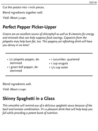 Cut the potato into 1-inch pieces.
Blend ingredients together well.
Yield: About 3 cups.
Perfect Pepper Picker-Upper
Greens are an excellent source of chlorophyll as well as B vitamins for energy
and minerals that can help suppress food cravings. Capsaicin from the
jalapeño may help burn fat, too. This peppery yet refreshing drink will have
you skinny in no time!
• 1/2 jalapeño pepper, de-
stemmed
• 1 green bell pepper, de-
stemmed
• 1 cucumber, quartered
• 1 cup arugula
• 1/2 cup water
Blend ingredients well.
Yield: About 2 cups.
Skinny Spaghetti in a Glass
This smoothie will remind you of a delicious spaghetti sauce because of the
basil and tomato combination. It’s a pleasant drink that will help keep you
full while providing a potent burst of nutrition.
135/141
 