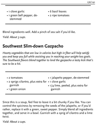 • 1 clove garlic
• 1 green bell pepper, de-
stemmed
• 6 basil leaves
• 2 ripe tomatoes
Blend ingredients well. Add a pinch of sea salt if you’d like.
Yield: About 3 cups.
Southwest Slim-down Gazpacho
Hearty vegetables that are low in calories but high in fiber will help satisfy
you and keep you full while assisting you in reaching your weight-loss goals.
The Southwest flavors blend together to lend the gazpacho a tasty kick that’s
sure to be a hit.
• 2 tomatoes
• 2 sprigs cilantro, plus extra for
garnish
• 1 green onion
• 1 jalapeño pepper, de-stemmed
• 1 clove garlic
• 1/4 lime, peeled, plus extra for
garnish
Since this is a soup, feel free to leave it a bit chunky if you like. You can
control the spiciness by removing the seeds of the jalapeño, or if you’d
rather, replace it with a green, sweet pepper. Simply blend all ingredients
together, and serve in a bowl. Garnish with a sprig of cilantro and a lime
twist.
Yield: About 2 cups.
136/141
 