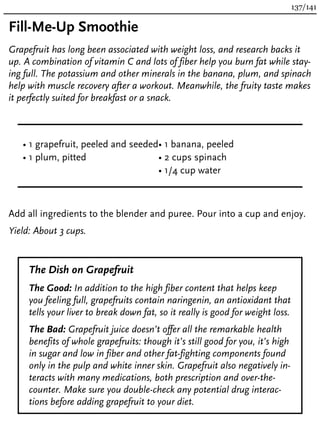 Fill-Me-Up Smoothie
Grapefruit has long been associated with weight loss, and research backs it
up. A combination of vitamin C and lots of fiber help you burn fat while stay-
ing full. The potassium and other minerals in the banana, plum, and spinach
help with muscle recovery after a workout. Meanwhile, the fruity taste makes
it perfectly suited for breakfast or a snack.
• 1 grapefruit, peeled and seeded
• 1 plum, pitted
• 1 banana, peeled
• 2 cups spinach
• 1/4 cup water
Add all ingredients to the blender and puree. Pour into a cup and enjoy.
Yield: About 3 cups.
The Dish on Grapefruit
The Good: In addition to the high fiber content that helps keep
you feeling full, grapefruits contain naringenin, an antioxidant that
tells your liver to break down fat, so it really is good for weight loss.
The Bad: Grapefruit juice doesn’t offer all the remarkable health
benefits of whole grapefruits: though it’s still good for you, it’s high
in sugar and low in fiber and other fat-fighting components found
only in the pulp and white inner skin. Grapefruit also negatively in-
teracts with many medications, both prescription and over-the-
counter. Make sure you double-check any potential drug interac-
tions before adding grapefruit to your diet.
137/141
 