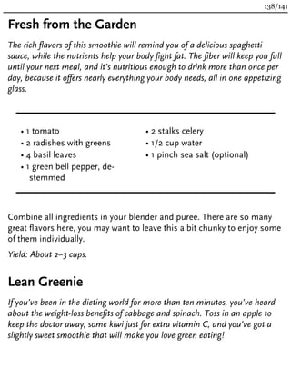 Fresh from the Garden
The rich flavors of this smoothie will remind you of a delicious spaghetti
sauce, while the nutrients help your body fight fat. The fiber will keep you full
until your next meal, and it’s nutritious enough to drink more than once per
day, because it offers nearly everything your body needs, all in one appetizing
glass.
• 1 tomato
• 2 radishes with greens
• 4 basil leaves
• 1 green bell pepper, de-
stemmed
• 2 stalks celery
• 1/2 cup water
• 1 pinch sea salt (optional)
Combine all ingredients in your blender and puree. There are so many
great flavors here, you may want to leave this a bit chunky to enjoy some
of them individually.
Yield: About 2–3 cups.
Lean Greenie
If you’ve been in the dieting world for more than ten minutes, you’ve heard
about the weight-loss benefits of cabbage and spinach. Toss in an apple to
keep the doctor away, some kiwi just for extra vitamin C, and you’ve got a
slightly sweet smoothie that will make you love green eating!
138/141
 