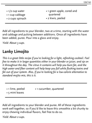 • 1/2 cup water
• 1 cup cabbage
• 2 cups spinach
• 1 green apple, cored and
quartered
• 2 kiwis, peeled
Add all ingredients to your blender, two at a time, starting with the water
and cabbage and pulsing between additions. Once all ingredients have
been added, puree. Pour into a glass and enjoy.
Yield: About 3 cups.
Lanky Limojito
This is a great little recipe if you’re looking for a light, refreshing cocktail. Feel
free to make it in larger quantities either in your blender or juicer, and sip on
it throughout the day. The citrus it contains will help you burn fat, and the
high water and fiber content will help keep you full while flushing toxins and
fat out of your system. Also, if you’re looking for a low-calorie alternative to
standard mojito mix, this is it.
• 1 lime, peeled
• 5 mint leaves
• 1 cucumber, quartered
Add all ingredients to your blender and puree. All of these ingredients
work well together, so if you’d like to leave this smoothie a bit chunky to
enjoy chewing individual flavors, feel free to do so.
Yield: About 2 cups.
139/141
 