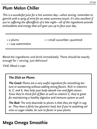 Plum Melon Chiller
This is a wonderful juice for a hot summer day—when serving, remember to
garnish with a sprig of mint for an extra summery touch. It’s also excellent if
you’re suffering the aftereffects of a late night—all of the ingredients provide
antioxidants and energy that will gear you up to face your day.
• 2 plums
• 1 cup watermelon
• 1 small cucumber, quartered
Blend the ingredients and drink immediately. There should be exactly
enough for 1 serving. Just delicious!
Yield: About 2 cups.
The Dish on Plums
The Good: Plums are a very useful ingredient for smoothing tex-
ture or sweetening without adding strong flavors. Rich in vitamins
A, C, and K, they help your body absorb iron and fight cancer.
Since they’re chock full of fiber as well as vitamin C, they’re great
for maintaining a healthy digestive and immune system as well.
The Bad: The only downside to plums is that they are high in sug-
ar. They have a fairly low glycemic load, but if you’re watching cal-
ories or sugar intake, be sure to factor in your plums.
Mega Omega Smoothie
17/141
 